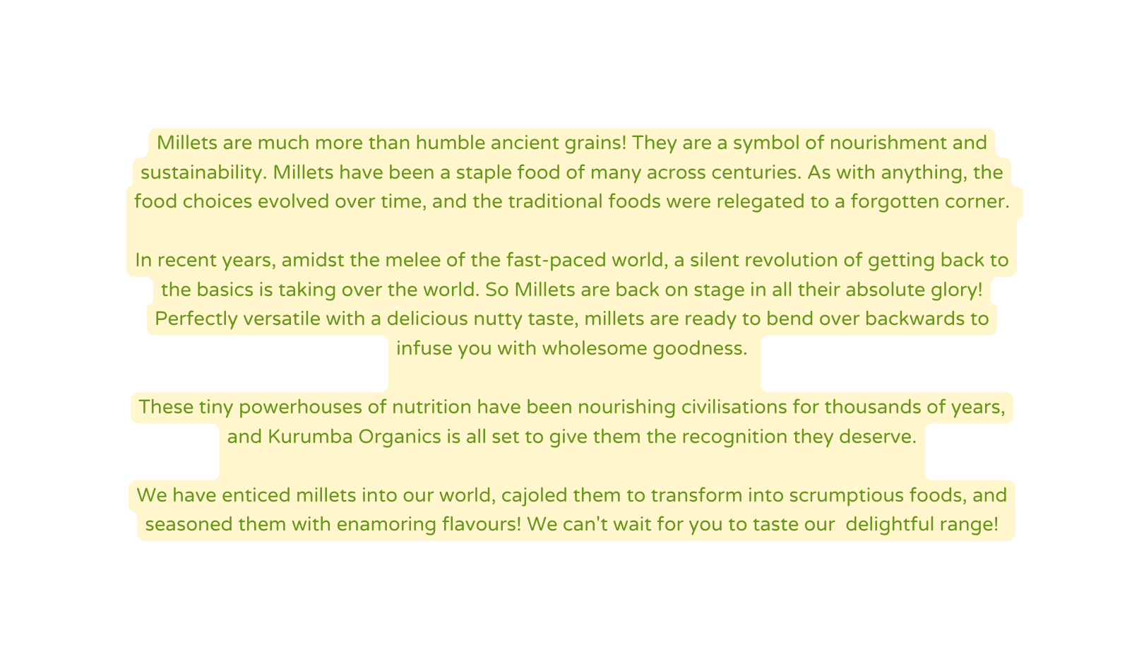 Millets are much more than humble ancient grains They are a symbol of nourishment and sustainability Millets have been a staple food of many across centuries As with anything the food choices evolved over time and the traditional foods were relegated to a forgotten corner In recent years amidst the melee of the fast paced world a silent revolution of getting back to the basics is taking over the world So Millets are back on stage in all their absolute glory Perfectly versatile with a delicious nutty taste millets are ready to bend over backwards to infuse you with wholesome goodness These tiny powerhouses of nutrition have been nourishing civilisations for thousands of years and Kurumba Organics is all set to give them the recognition they deserve We have enticed millets into our world cajoled them to transform into scrumptious foods and seasoned them with enamoring flavours We can t wait for you to taste our delightful range